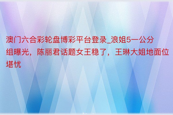 澳门六合彩轮盘博彩平台登录_浪姐5一公分组曝光，陈丽君话题女王稳了，王琳大姐地面位堪忧