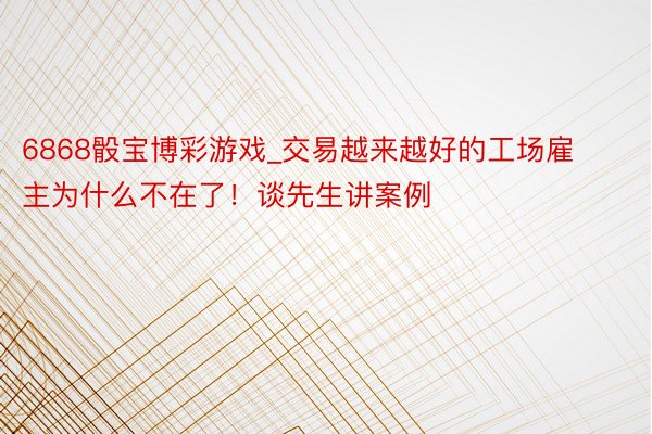6868骰宝博彩游戏_交易越来越好的工场雇主为什么不在了！谈先生讲案例
