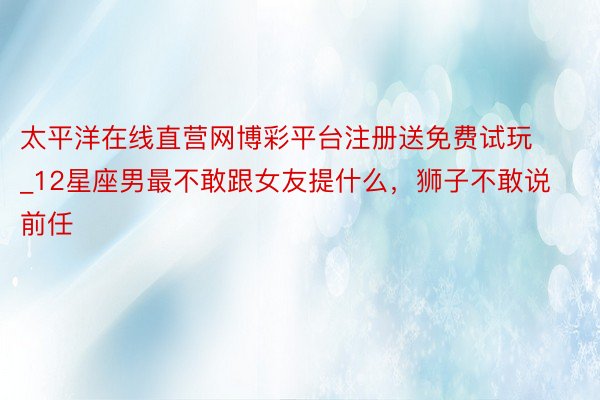 太平洋在线直营网博彩平台注册送免费试玩_12星座男最不敢跟女友提什么，狮子不敢说前任