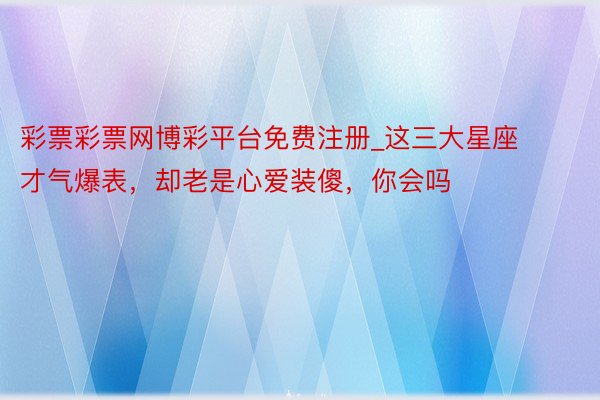 彩票彩票网博彩平台免费注册_这三大星座才气爆表，却老是心爱装傻，你会吗