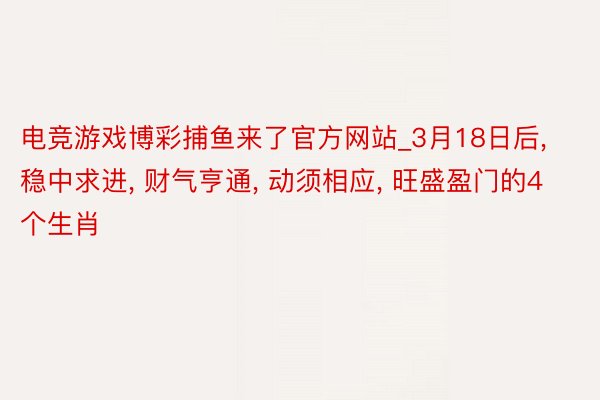 电竞游戏博彩捕鱼来了官方网站_3月18日后, 稳中求进, 财气亨通, 动须相应, 旺盛盈门的4个生肖