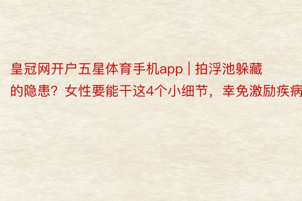皇冠网开户五星体育手机app | 拍浮池躲藏的隐患？女性要能干这4个小细节，幸免激励疾病