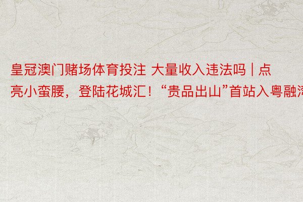 皇冠澳门赌场体育投注 大量收入违法吗 | 点亮小蛮腰，登陆花城汇！“贵品出山”首站入粤融湾
