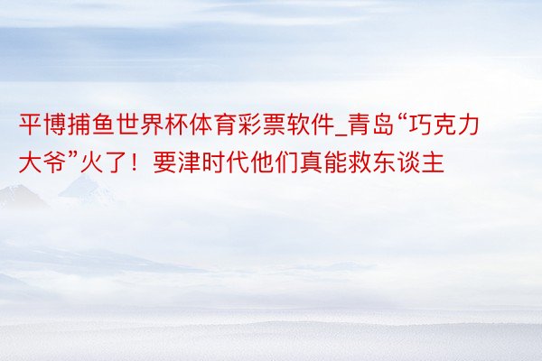 平博捕鱼世界杯体育彩票软件_青岛“巧克力大爷”火了！要津时代他们真能救东谈主