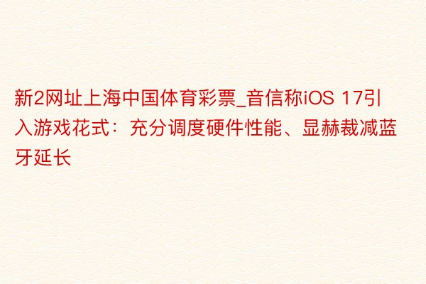 新2网址上海中国体育彩票_音信称iOS 17引入游戏花式：充分调度硬件性能、显赫裁减蓝牙延长
