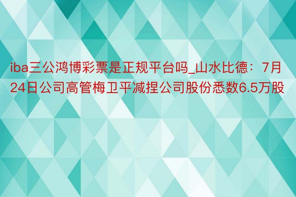 iba三公鸿博彩票是正规平台吗_山水比德：7月24日公司高管梅卫平减捏公司股份悉数6.5万股