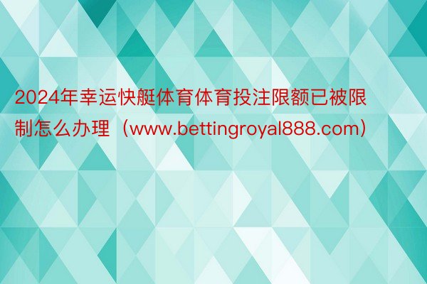 2024年幸运快艇体育体育投注限额已被限制怎么办理（www.bettingroyal888.com）