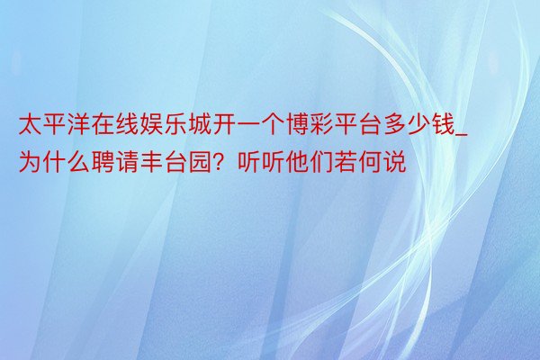 太平洋在线娱乐城开一个博彩平台多少钱_为什么聘请丰台园?听听他们若何说