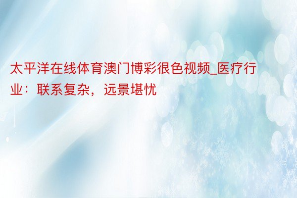 太平洋在线体育澳门博彩很色视频_医疗行业：联系复杂，远景堪忧