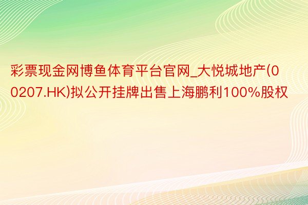 彩票现金网博鱼体育平台官网_大悦城地产(00207.HK)拟公开挂牌出售上海鹏利100%股权