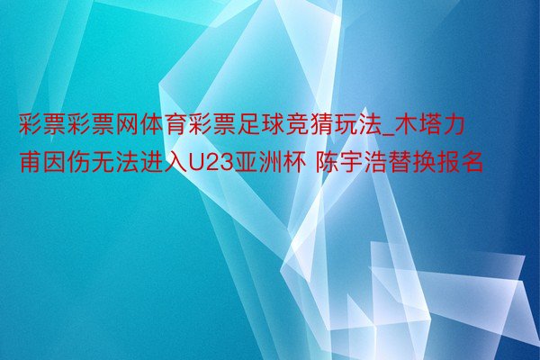 彩票彩票网体育彩票足球竞猜玩法_木塔力甫因伤无法进入U23亚洲杯 陈宇浩替换报名