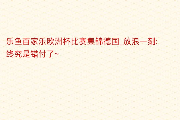 乐鱼百家乐欧洲杯比赛集锦德国_放浪一刻: 终究是错付了~