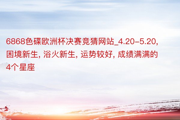6868色碟欧洲杯决赛竞猜网站_4.20-5.20, 困境新生, 浴火新生, 运势较好, 成绩满满的4个星座