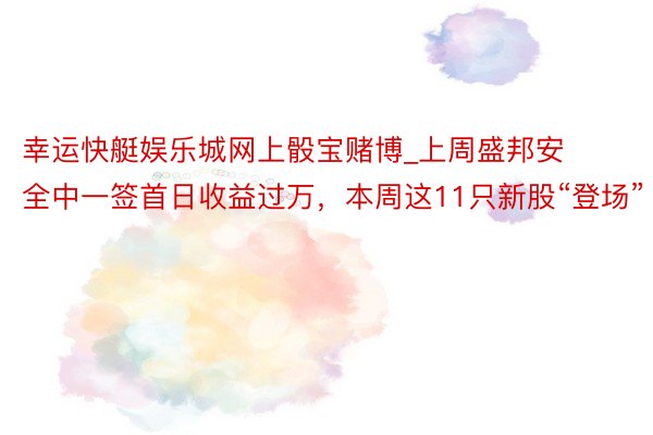 幸运快艇娱乐城网上骰宝赌博_上周盛邦安全中一签首日收益过万，本周这11只新股“登场”