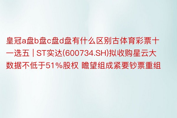 皇冠a盘b盘c盘d盘有什么区别古体育彩票十一选五 | ST实达(600734.SH)拟收购星云大数据不低于51%股权 瞻望组成紧要钞票重组