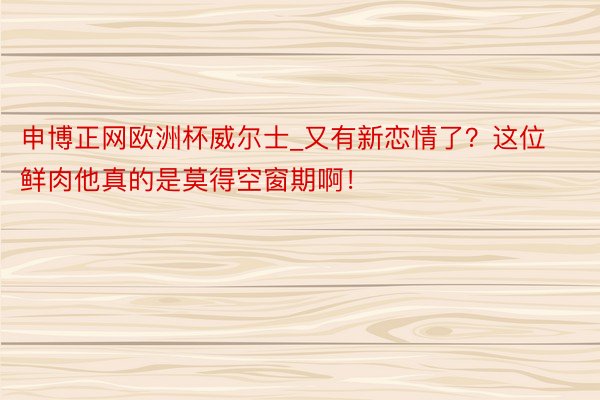 申博正网欧洲杯威尔士_又有新恋情了？这位鲜肉他真的是莫得空窗期啊！
