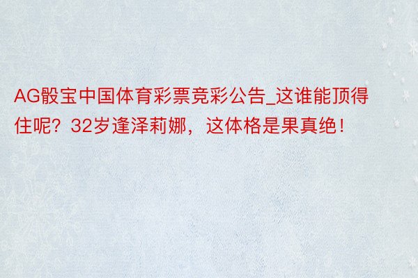 AG骰宝中国体育彩票竞彩公告_这谁能顶得住呢？32岁逢泽莉娜，这体格是果真绝！