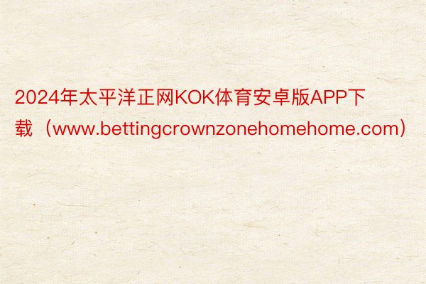 2024年太平洋正网KOK体育安卓版APP下载（www.bettingcrownzonehomehome.com）