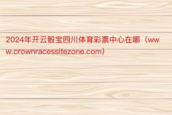 2024年开云骰宝四川体育彩票中心在哪（www.crownracessitezone.com）