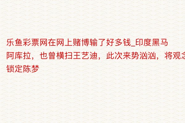 乐鱼彩票网在网上赌博输了好多钱_印度黑马阿库拉，也曾横扫王艺迪，此次来势汹汹，将观念锁定陈梦