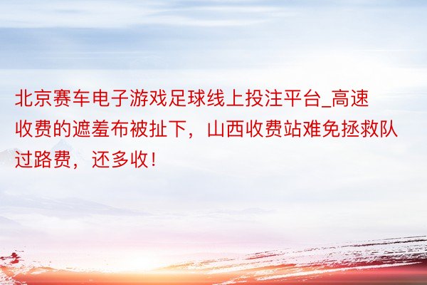 北京赛车电子游戏足球线上投注平台_高速收费的遮羞布被扯下，山西收费站难免拯救队过路费，还多收！
