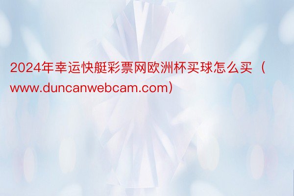 2024年幸运快艇彩票网欧洲杯买球怎么买（www.duncanwebcam.com）