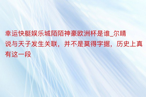 幸运快艇娱乐城陌陌神豪欧洲杯是谁_尔晴说与天子发生关联，并不是莫得字据，历史上真有这一段
