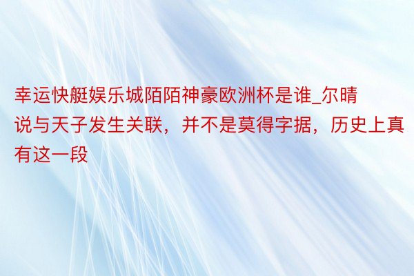 幸运快艇娱乐城陌陌神豪欧洲杯是谁_尔晴说与天子发生关联，并不是莫得字据，历史上真