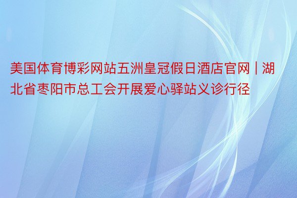 美国体育博彩网站五洲皇冠假日酒店官网 | 湖北省枣阳市总工会开展爱心驿站义诊行径