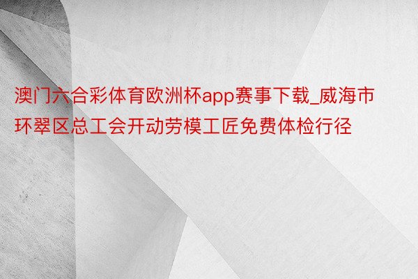 澳门六合彩体育欧洲杯app赛事下载_威海市环翠区总工会开动劳模工匠免费体检行径