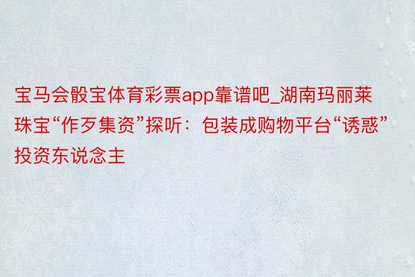 宝马会骰宝体育彩票app靠谱吧_湖南玛丽莱珠宝“作歹集资”探听：包装成购物平台“