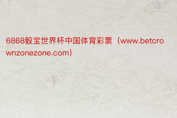 6868骰宝世界杯中国体育彩票（www.betcrownzonezone.com