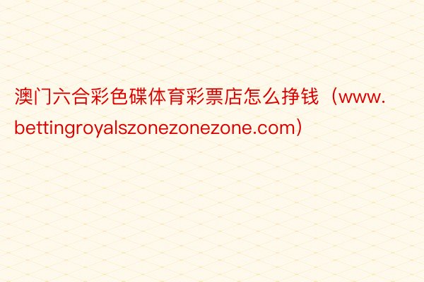 澳门六合彩色碟体育彩票店怎么挣钱（www.bettingroyalszonezonezone.com）