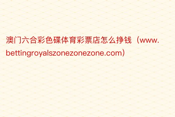 澳门六合彩色碟体育彩票店怎么挣钱（www.bettingroyalszonezo