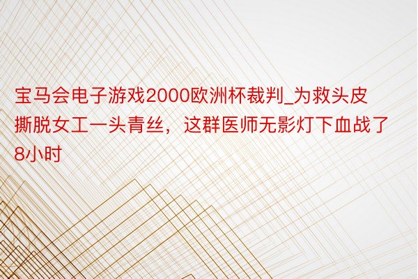 宝马会电子游戏2000欧洲杯裁判_为救头皮撕脱女工一头青丝，这群医师无影灯下血战了8小时
