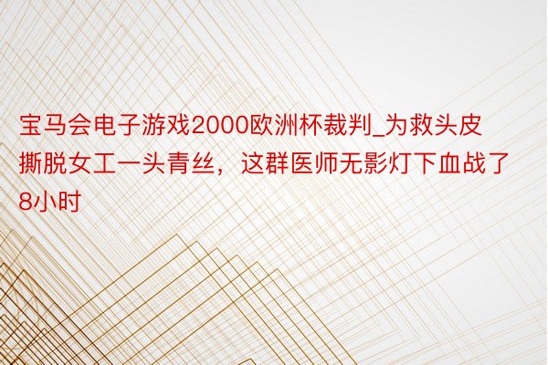 宝马会电子游戏2000欧洲杯裁判_为救头皮撕脱女工一头青丝，这群医师无影灯下血战