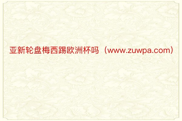 亚新轮盘梅西踢欧洲杯吗（www.zuwpa.com）