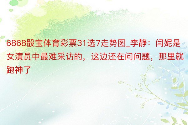 6868骰宝体育彩票31选7走势图_李静：闫妮是女演员中最难采访的，这边还在问问题，那里就跑神了