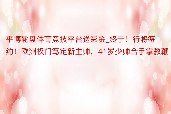 平博轮盘体育竞技平台送彩金_终于!行将签约!欧洲权门笃定新主帅,41岁少帅合手掌教鞭