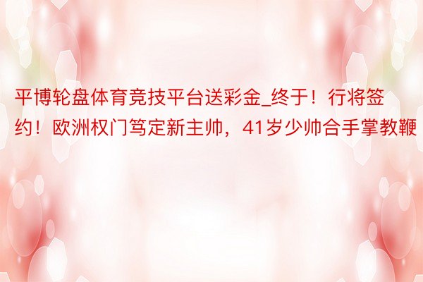 平博轮盘体育竞技平台送彩金_终于！行将签约！欧洲权门笃定新主帅，41岁少帅合手掌