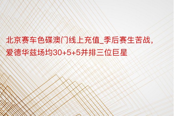 北京赛车色碟澳门线上充值_季后赛生苦战,爱德华兹场均30+5+5并排三位巨星