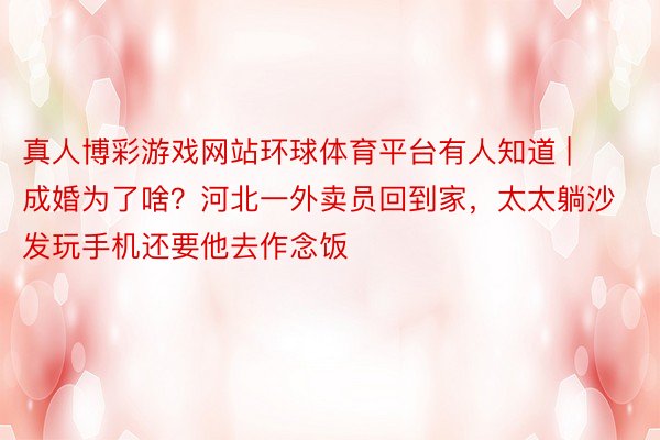 真人博彩游戏网站环球体育平台有人知道 | 成婚为了啥？河北一外卖员回到家，太太躺沙发玩手机还要他去作念饭