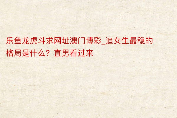 乐鱼龙虎斗求网址澳门博彩_追女生最稳的格局是什么？直男看过来
