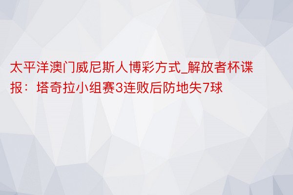 太平洋澳门威尼斯人博彩方式_解放者杯谍报：塔奇拉小组赛3连败后防地失7球