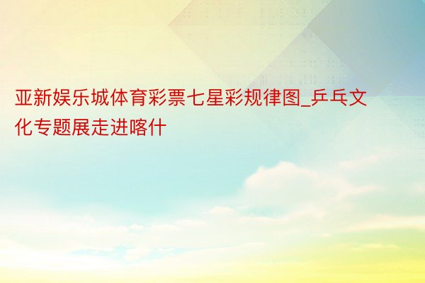 亚新娱乐城体育彩票七星彩规律图_乒乓文化专题展走进喀什