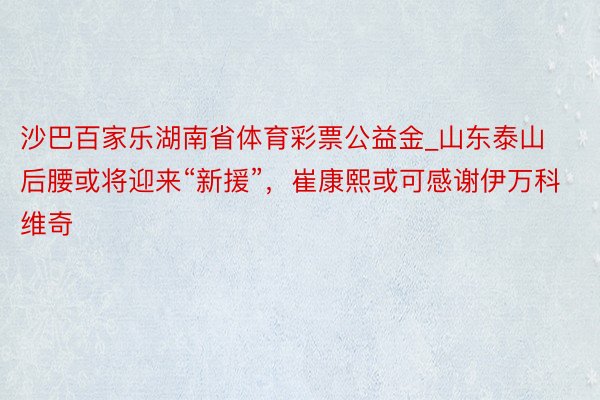 沙巴百家乐湖南省体育彩票公益金_山东泰山后腰或将迎来“新援”，崔康熙或可感谢伊万科维奇