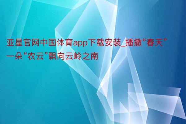 亚星官网中国体育app下载安装_播撒“春天” 一朵“农云”飘向云岭之南