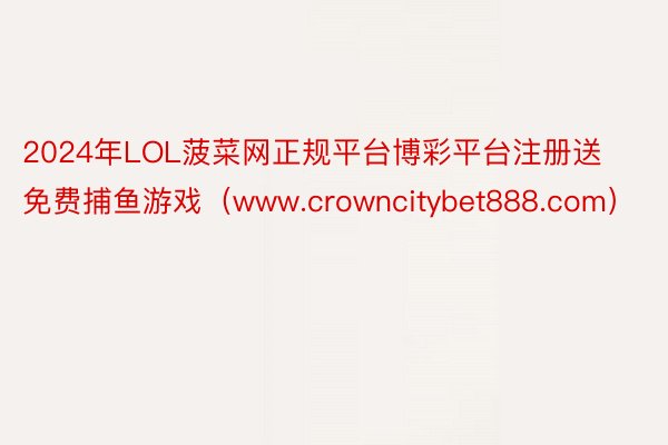 2024年LOL菠菜网正规平台博彩平台注册送免费捕鱼游戏（www.crowncitybet888.com）