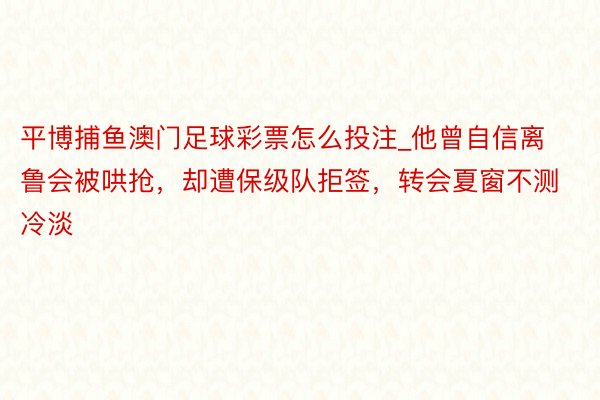 平博捕鱼澳门足球彩票怎么投注_他曾自信离鲁会被哄抢，却遭保级队拒签，转会夏窗不测冷淡