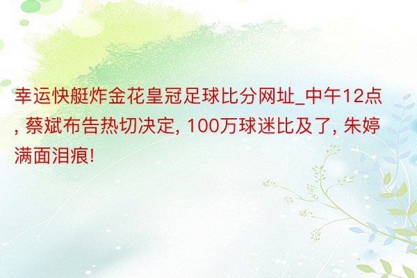 幸运快艇炸金花皇冠足球比分网址_中午12点, 蔡斌布告热切决定, 100万球迷比及了, 朱婷满面泪痕!